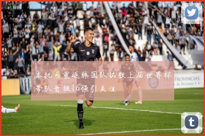 本托或重返韩国队执教上届世界杯带队晋级16强引关注