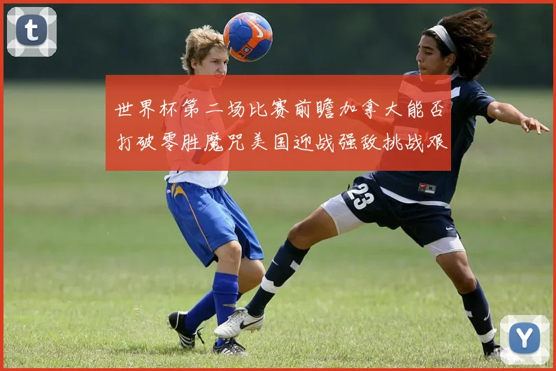 世界杯第二场比赛前瞻加拿大能否打破零胜魔咒美国迎战强敌挑战艰巨