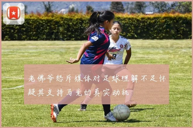 老佛爷怒斥媒体对足球理解不足怀疑其支持马竞的真实动机