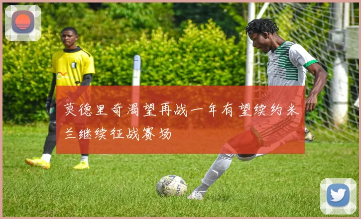 莫德里奇渴望再战一年有望续约米兰继续征战赛场