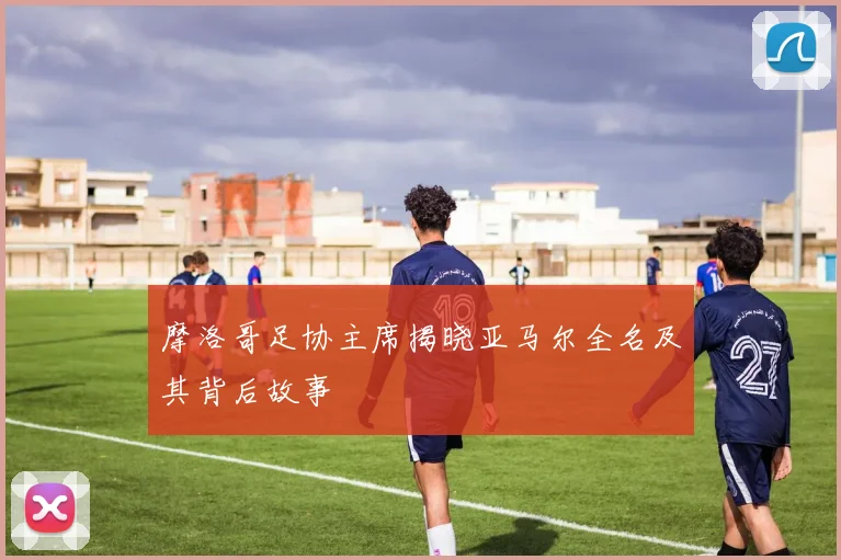 摩洛哥足协主席揭晓亚马尔全名及其背后故事