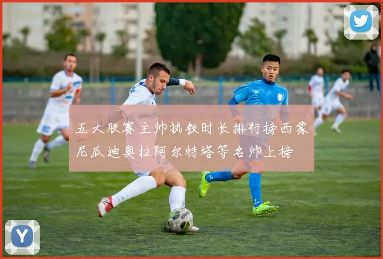 五大联赛主帅执教时长排行榜西蒙尼瓜迪奥拉阿尔特塔等名帅上榜