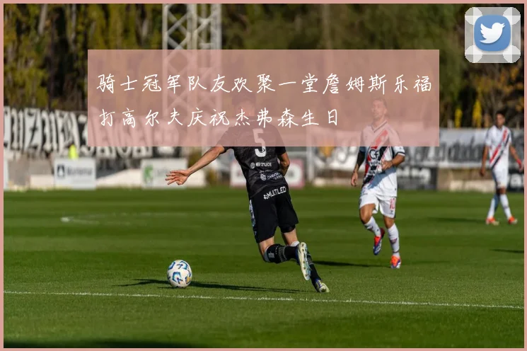 骑士冠军队友欢聚一堂詹姆斯乐福打高尔夫庆祝杰弗森生日