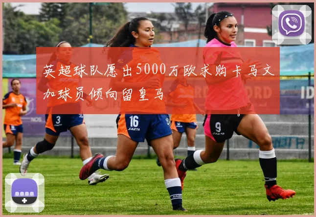 英超球队愿出5000万欧求购卡马文加球员倾向留皇马
