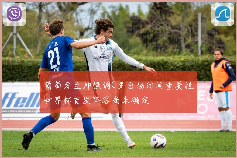 葡萄牙主帅强调C罗出场时间重要性世界杯首发阵容尚未确定