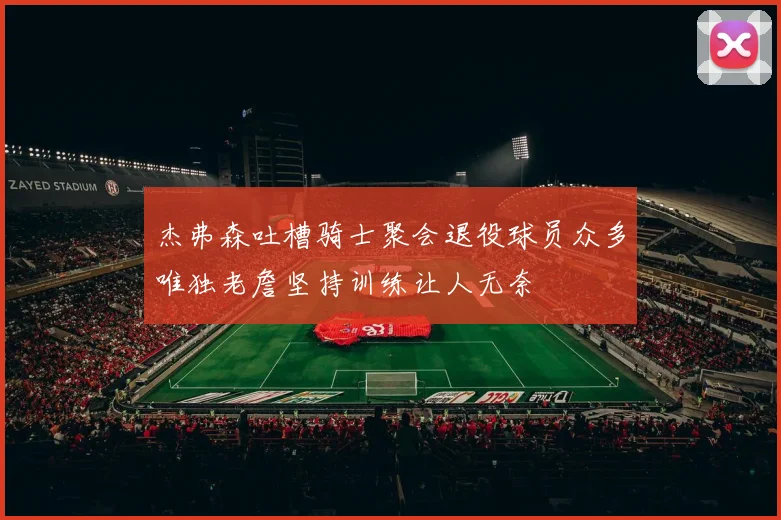 杰弗森吐槽骑士聚会退役球员众多唯独老詹坚持训练让人无奈