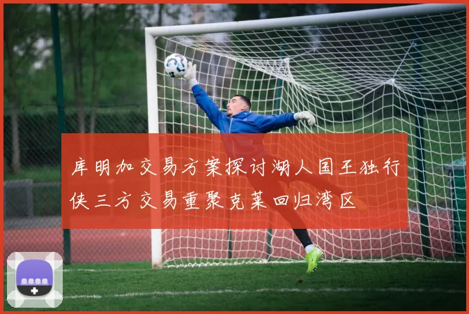 库明加交易方案探讨湖人国王独行侠三方交易重聚克莱回归湾区