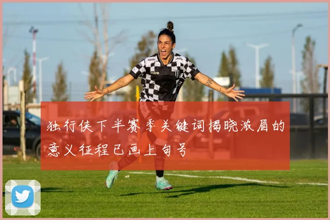 独行侠下半赛季关键词揭晓浓眉的意义征程已画上句号