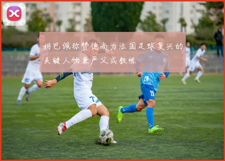 姆巴佩称赞德尚为法国足球复兴的关键人物兼严父式教练