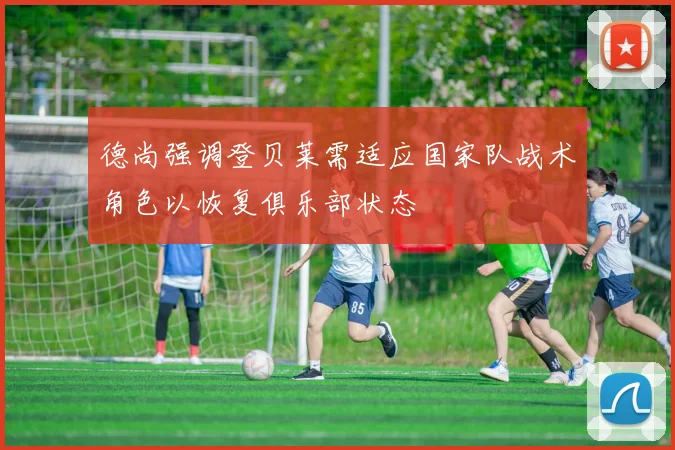 德尚强调登贝莱需适应国家队战术角色以恢复俱乐部状态