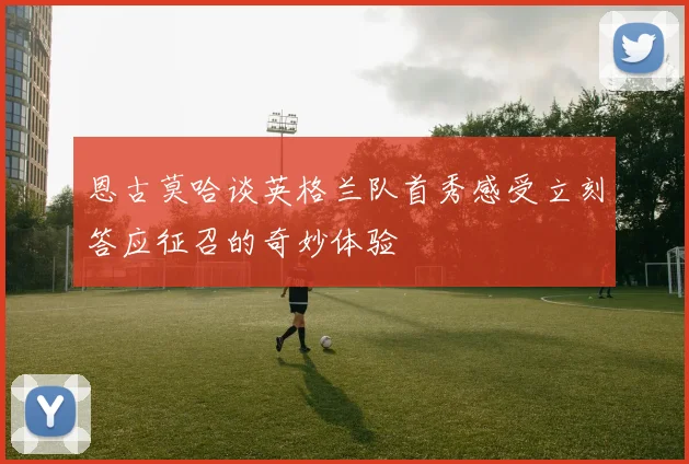恩古莫哈谈英格兰队首秀感受立刻答应征召的奇妙体验