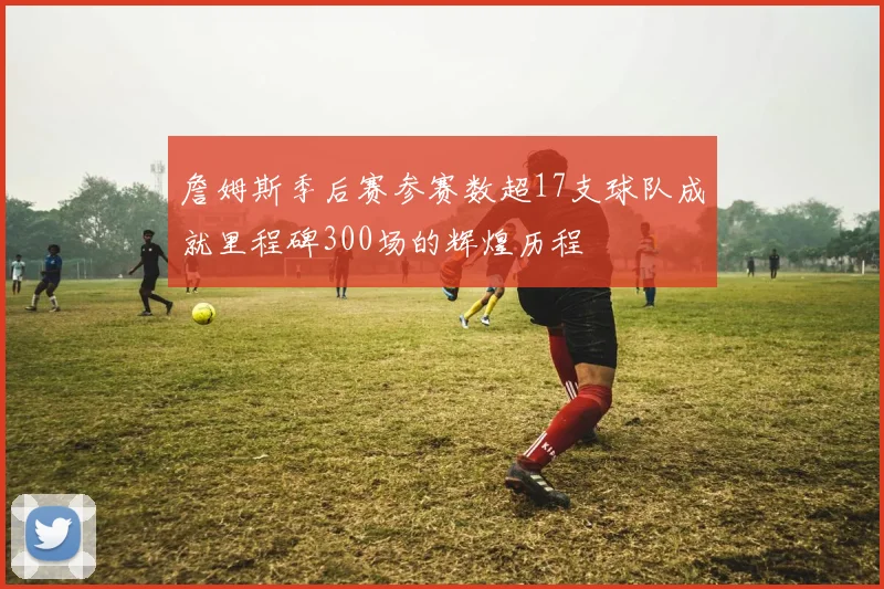 詹姆斯季后赛参赛数超17支球队成就里程碑300场的辉煌历程