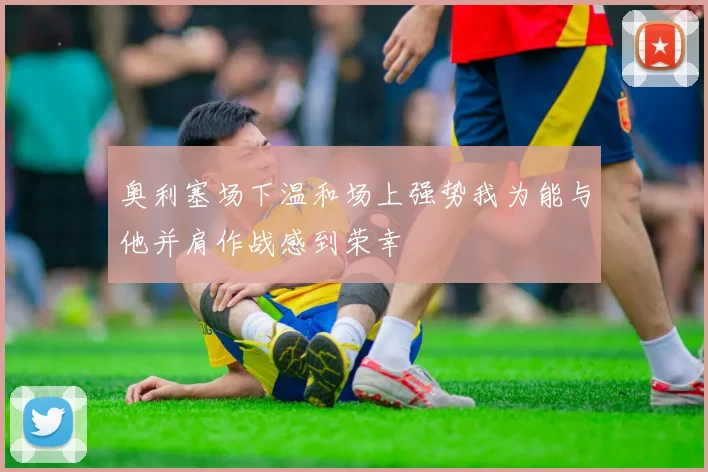 奥利塞场下温和场上强势我为能与他并肩作战感到荣幸