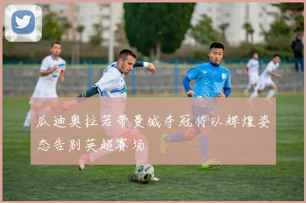 瓜迪奥拉若带曼城夺冠将以辉煌姿态告别英超赛场