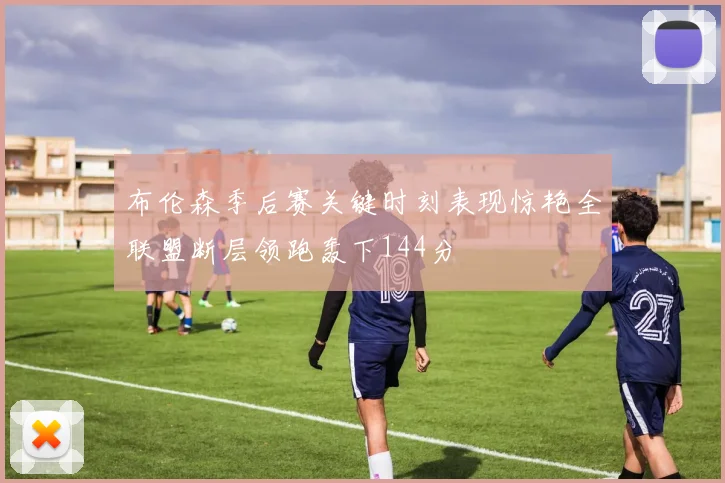布伦森季后赛关键时刻表现惊艳全联盟断层领跑轰下144分