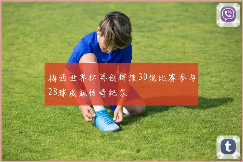 梅西世界杯再创辉煌30场比赛参与28球成就传奇纪录