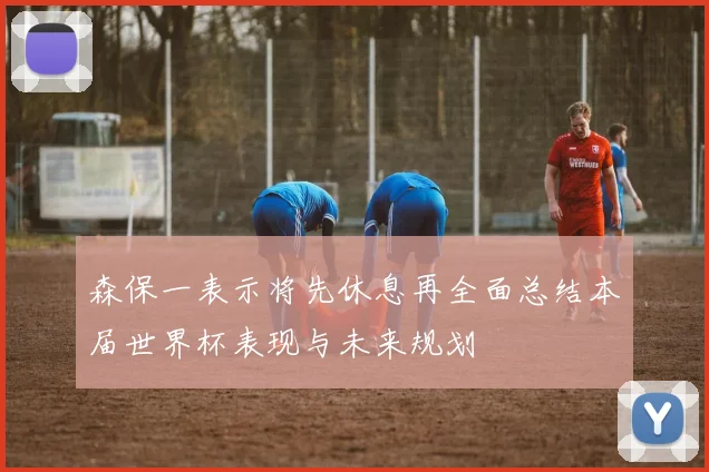 森保一表示将先休息再全面总结本届世界杯表现与未来规划