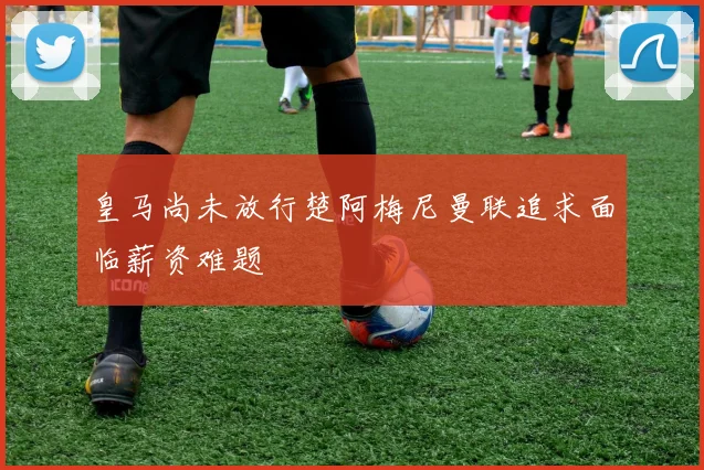 皇马尚未放行楚阿梅尼曼联追求面临薪资难题