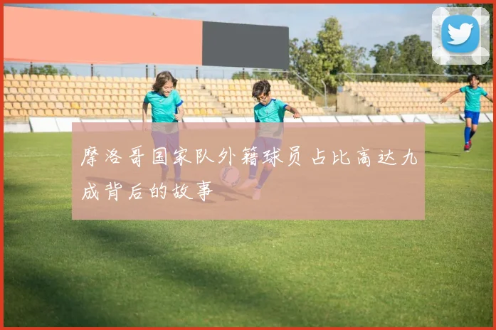 摩洛哥国家队外籍球员占比高达九成背后的故事