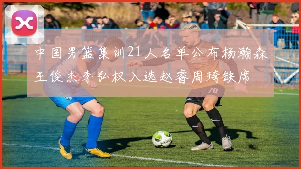 中国男篮集训21人名单公布杨瀚森王俊杰李弘权入选赵睿周琦缺席